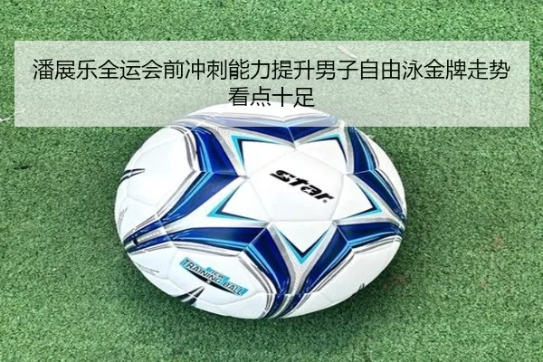潘展乐全运会前冲刺能力提升男子自由泳金牌走势看点十足